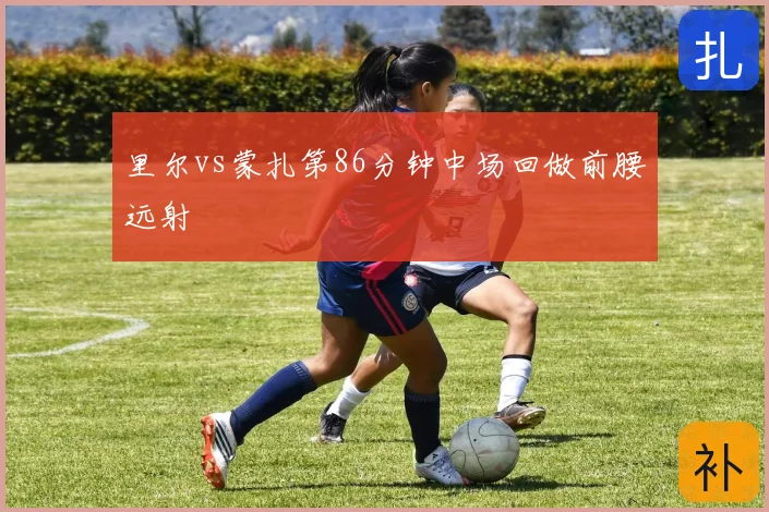 里尔vs蒙扎第86分钟中场回做前腰远射