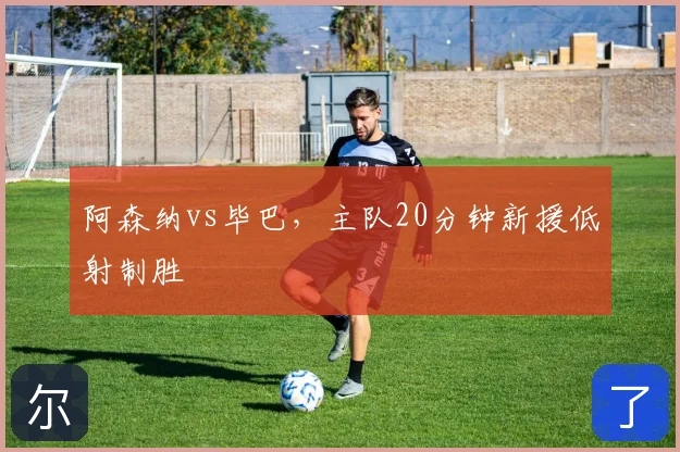 阿森纳vs毕巴,主队20分钟新援低射制胜